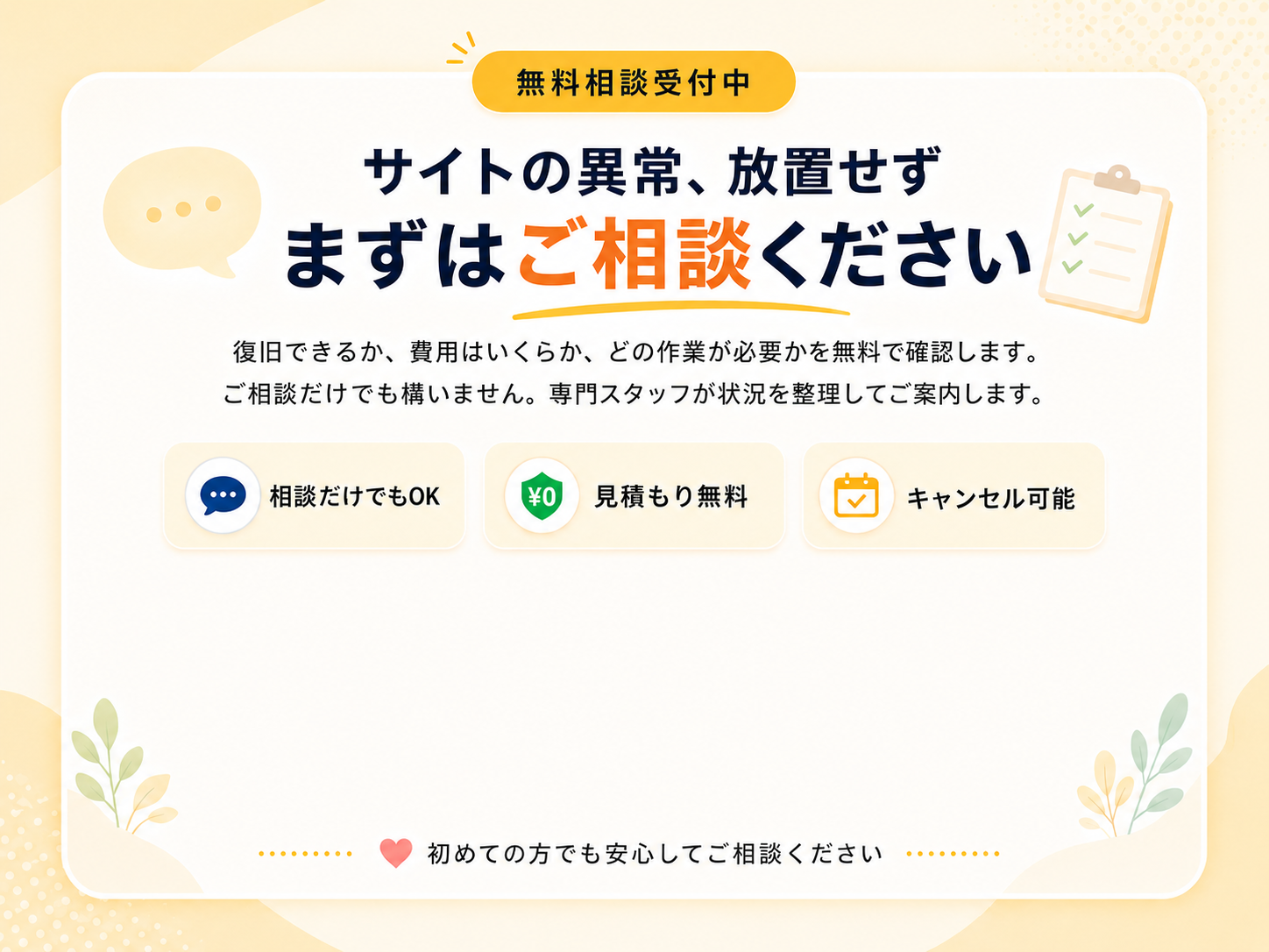無料相談受付中。サイトの異常、放置せずまずはご相談ください。復旧できるか・費用はいくらか・どの作業が必要かを無料で確認します。相談だけでもOK・見積もり無料・キャンセル可能。